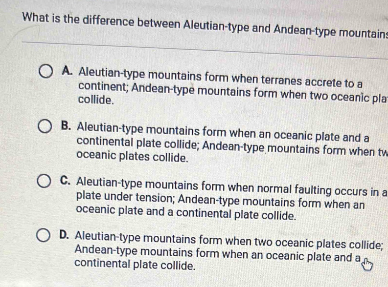 What is the difference between Aleutian-type and Andean-type mountain:
A. Aleutian-type mountains form when terranes accrete to a
continent; Andean-type mountains form when two oceanic pla
collide.
B. Aleutian-type mountains form when an oceanic plate and a
continental plate collide; Andean-type mountains form when tw
oceanic plates collide.
C. Aleutian-type mountains form when normal faulting occurs in a
plate under tension; Andean-type mountains form when an
oceanic plate and a continental plate collide.
D. Aleutian-type mountains form when two oceanic plates collide;
Andean-type mountains form when an oceanic plate and a
continental plate collide.