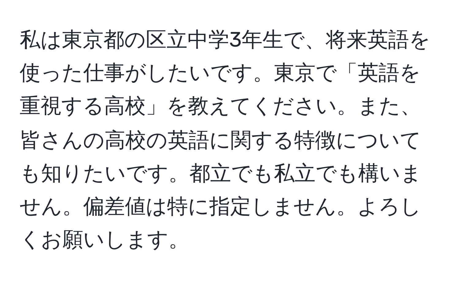 私は東京都の区立中学3年生で、将来英語を使った仕事がしたいです。東京で「英語を重視する高校」を教えてください。また、皆さんの高校の英語に関する特徴についても知りたいです。都立でも私立でも構いません。偏差値は特に指定しません。よろしくお願いします。