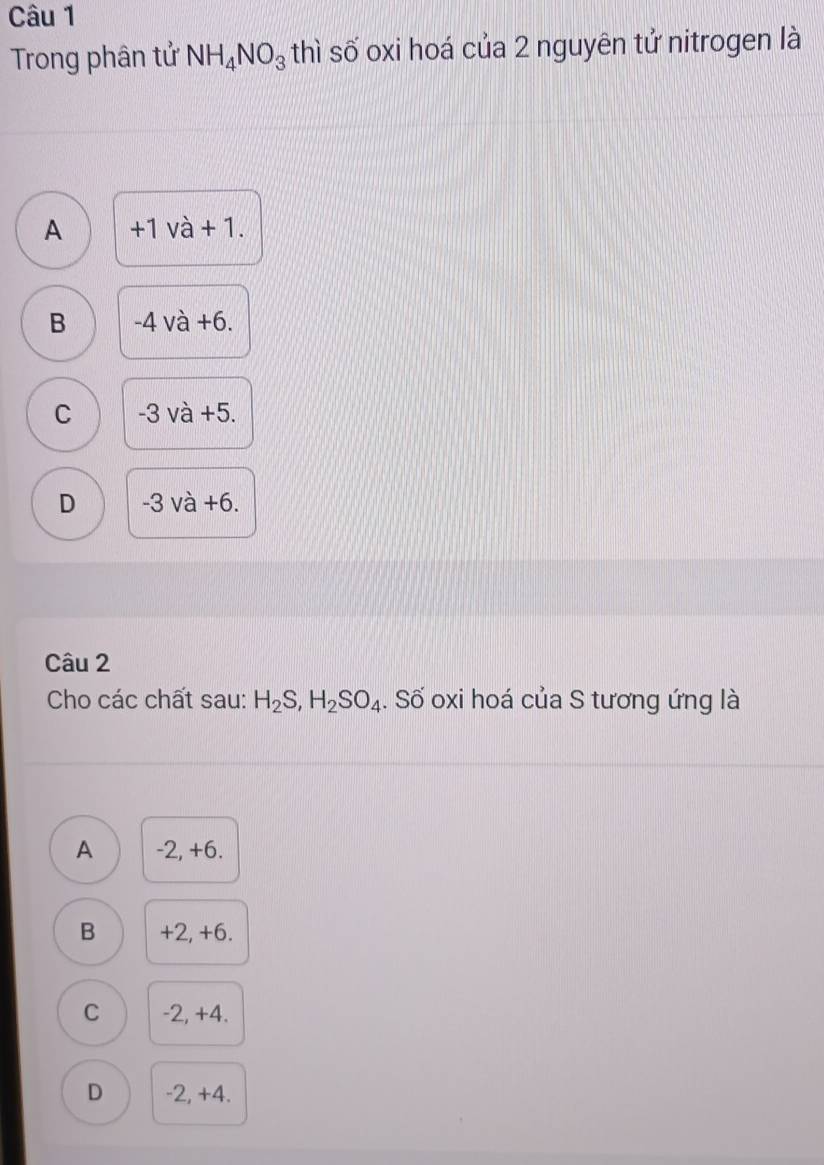 Trong phân tử NH_4NO_3 thì số oxi hoá của 2 nguyên tử nitrogen là
A +1 và + 1.
B -4 và +6.
C -3 và +5.
D -3 và +6.
Câu 2
Cho các chất sau: H_2S, H_2SO_4. Số oxi hoá của S tương ứng là
A -2, +6.
B +2, +6.
C -2, +4.
D -2, +4.