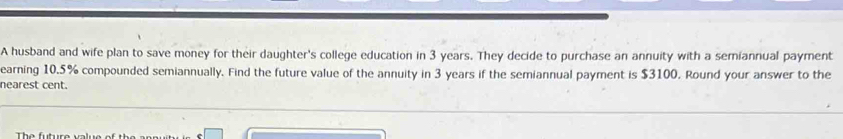 A husband and wife plan to save money for their daughter's college education in 3 years. They decide to purchase an annuity with a semiannual payment 
earning 10.5% compounded semiannually. Find the future value of the annuity in 3 years if the semiannual payment is $3100. Round your answer to the 
nearest cent. 
Th e future valu e o