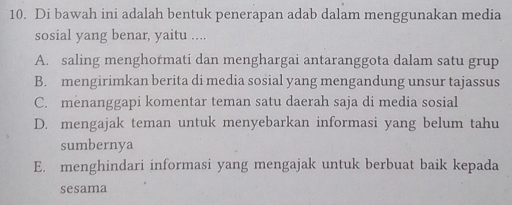 Di bawah ini adalah bentuk penerapan adab dalam menggunakan media
sosial yang benar, yaitu ....
A. saling menghormati dan menghargai antaranggota dalam satu grup
B. mengirimkan berita di media sosial yang mengandung unsur tajassus
C. menanggapi komentar teman satu daerah saja di media sosial
D. mengajak teman untuk menyebarkan informasi yang belum tahu
sumbernya
E. menghindari informasi yang mengajak untuk berbuat baik kepada
sesama