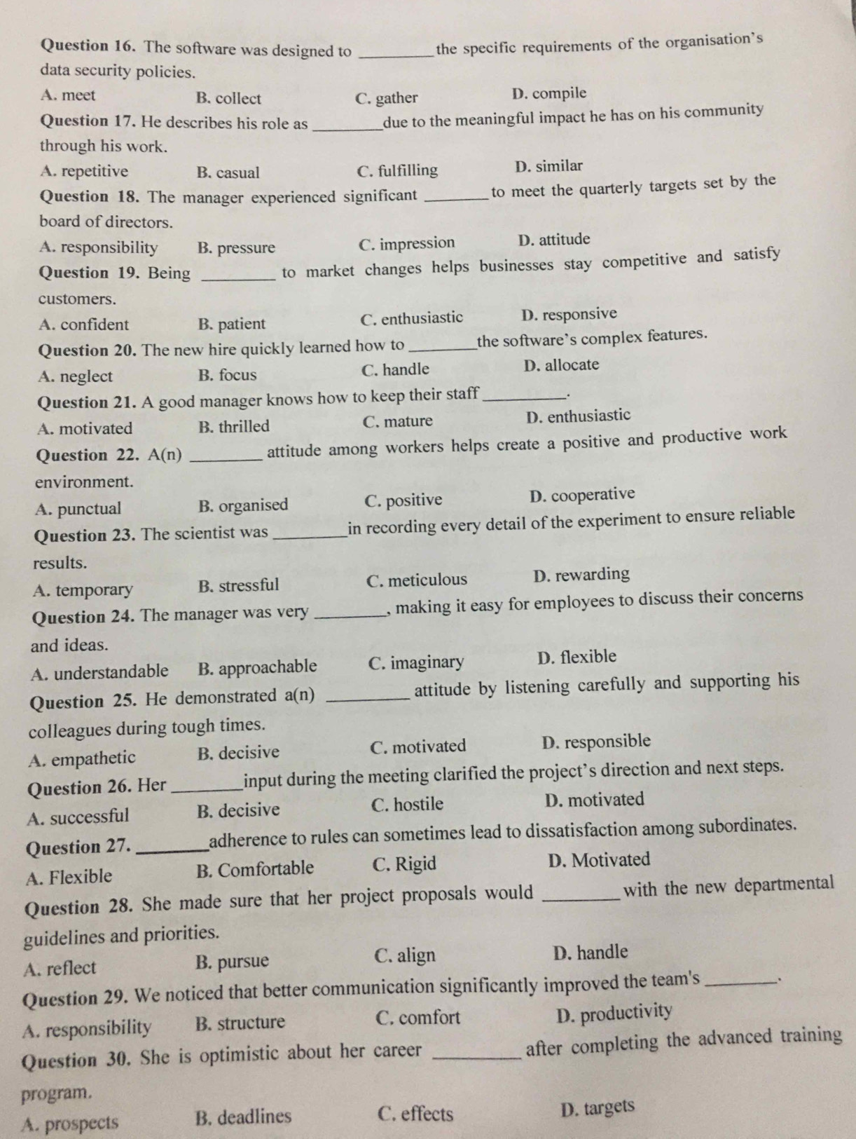 The software was designed to _the specific requirements of the organisation’s
data security policies.
A. meet B. collect C. gather D. compile
Question 17. He describes his role as_
due to the meaningful impact he has on his community 
through his work.
A. repetitive B. casual C. fulfilling D. similar
Question 18. The manager experienced significant_
to meet the quarterly targets set by the
board of directors.
A. responsibility B. pressure C. impression D. attitude
Question 19. Being _to market changes helps businesses stay competitive and satisfy
customers.
A. confident B. patient C. enthusiastic D. responsive
Question 20. The new hire quickly learned how to_ the software’s complex features.
A. neglect B. focus C. handle D. allocate
Question 21. A good manager knows how to keep their staff_
_.
A. motivated B. thrilled C. mature D. enthusiastic
Question 22. A(n) _attitude among workers helps create a positive and productive work
environment.
A. punctual B. organised C. positive D. cooperative
Question 23. The scientist was _in recording every detail of the experiment to ensure reliable
results.
A. temporary B. stressful C. meticulous D. rewarding
Question 24. The manager was very_ , making it easy for employees to discuss their concerns
and ideas.
A. understandable B. approachable C. imaginary D. flexible
Question 25. He demonstrated a(n) _attitude by listening carefully and supporting his
colleagues during tough times.
A. empathetic B. decisive C. motivated D. responsible
Question 26. Her _input during the meeting clarified the project’s direction and next steps.
A. successful B. decisive C. hostile D. motivated
Question 27. _adherence to rules can sometimes lead to dissatisfaction among subordinates.
A. Flexible B. Comfortable C. Rigid D. Motivated
Question 28. She made sure that her project proposals would _with the new departmental
guidelines and priorities.
A. reflect B. pursue C. align D. handle
Question 29. We noticed that better communication significantly improved the team's_
A. responsibility B. structure
C. comfort D. productivity
Question 30. She is optimistic about her career_
after completing the advanced training
program.
C. effects
A. prospects B. deadlines D. targets