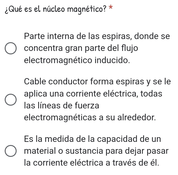 ¿Qué es el núcleo magnético? *
Parte interna de las espiras, donde se
concentra gran parte del flujo
electromagnético inducido.
Cable conductor forma espiras y se le
aplica una corriente eléctrica, todas
las líneas de fuerza
electromagnéticas a su alrededor.
Es la medida de la capacidad de un
material o sustancia para dejar pasar
la corriente eléctrica a través de él.