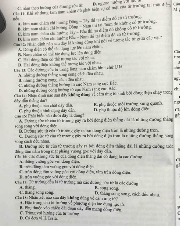 Câu
C. nằm theo hướng của đường sức từ. D. ngược hướng với lực tử.
Câu 11: Khi sử dụng kim nam châm để phát hiện sự có mặt của từ trường tại một điểm, M
nều
A. kim nam châm chi hướng Đông - Tây thì tại điểm đó có từ trường.
B, kim nam châm chỉ hướng Đông — Nam thì tại điểm đó không có từ trường.
C. kim nam châm chi hướng Tây - Bắc thì tại điểm đó không có từ trường.
D. kim nam châm chỉ hướng Bắc - Nam thì tại điểm đó có tử trường.
Câu 12: Nhận định nào sau đây là không đúng khi nói về tương tác từ giữa các vật?
A. Dòng điện có thể tác dụng lực lên nam châm.
B. Nam châm có thể tác dụng lực lên dồng điện. Câu
C. Hai dòng điện có thể tượng tác với nhau.
turç
D. Hai dồng điện không thể tương tác với nhau.
Câu 13: Các đường sức từ trong lòng nam châm hình chữ U là chi
A. những đường thắng song song cách đều nhau.

B. những đường cong, cách đều nhau. ngu
C. những đường thẳng hướng từ cực Nam sang cực Bắc.
D. những đường cong hướng từ cực Nam sang cực Bắc. chi
Câu 14: Nhận định nào sau đây không đúng về cảm ứng từ sinh bởi dòng điện chạy trong
dây dẫn thắng dài?
A. phụ thuộc bản chất dây dẫn. B. phụ thuộc môi trường xung quanh. ng
C. phụ thuộc hình dạng dây dẫn. D. phụ thuộc độ lớn dòng điện. Câ
Câu 15: Phát biểu nào dưới đây là đúng? gâ
A. Đường sức từ của từ trường gây ra bởi dòng điện thắng dài là những đường thắng
song song với đòng điện.
B. Đường sức từ của từ trường gây ra bởi dòng điện tròn là những đường tròn.
C. Đường sức từ của từ trường gây ra bởi dòng điện tròn là những đường thắng song
song cách đều nhau.
D. Đường sức từ của từ trường gây ra bởi dòng điện thẳng dài là những đường tròn a
đồng tâm nằm trong mặt phẳng vuông góc với dây dẫn.
Câu 16: Các đường sức từ của dòng điện thẳng dài có dạng là các đường:
A. thẳng vuông góc với dòng điện.
C
B. tròn đồng tâm vuỡng góc với dòng điện.
gâ
C. tròn đồng tâm vuông góc với dòng điện, tâm trên dòng điện.
D. tròn vuông góc với dòng điện.
Cầu 17: Từ trường đều là từ trường mà các đường sức từ là các đường
A. thăng. B. song song.
C. thẳng song song. D. thẳng song song, cách đều nhau.
Cầâu 18: Nhận xét nào sau đây không đúng về cảm ứng từ?
A. Đặc trưng cho từ trường về phương diện tác dụng lực từ.
B. Phụ thuộc vào chiều dài đoạn dây dẫn mang dòng điện.
P
C. Trùng với hướng của từ trường.
C
D. Có đơn vị là Tesla. n