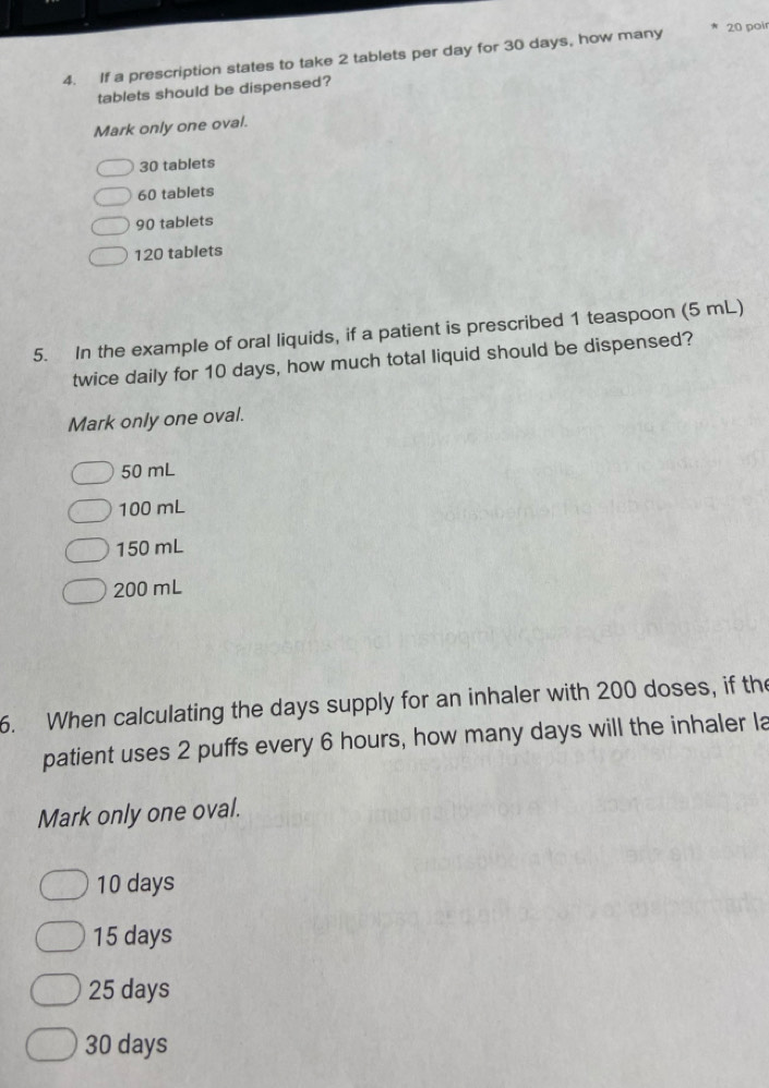 If a prescription states to take 2 tablets per day for 30 days, how many * 20 poir
tablets should be dispensed?
Mark only one oval.
30 tablets
60 tablets
90 tablets
120 tablets
5. In the example of oral liquids, if a patient is prescribed 1 teaspoon (5 mL)
twice daily for 10 days, how much total liquid should be dispensed?
Mark only one oval.
50 mL
100 mL
150 mL
200 mL
6. When calculating the days supply for an inhaler with 200 doses, if the
patient uses 2 puffs every 6 hours, how many days will the inhaler la
Mark only one oval.
10 days
15 days
25 days
30 days