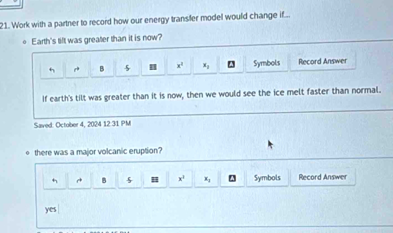 Work with a partner to record how our energy transfer model would change if...
Earth's tilt was greater than it is now?
h r^(to) B = x^2 x_2 A Symbols Record Answer
If earth's tilt was greater than it is now, then we would see the ice melt faster than normal.
Saved: October 4, 2024 12:31 PM
∘ there was a major volcanic eruption?
B = x^2 x_1 A Symbols Record Answer
yes