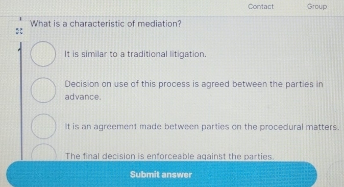 Contact Group
What is a characteristic of mediation?
It is similar to a traditional litigation.
Decision on use of this process is agreed between the parties in
advance.
It is an agreement made between parties on the procedural matters.
The final decision is enforceable aqainst the parties.
Submit answer