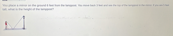 You place a mirror on the ground 6 feet from the lamppost. You move back 3 feet and see the top of the lamppost in the mirror. If you are 5 feet
tall, what is the height of the lamppost?