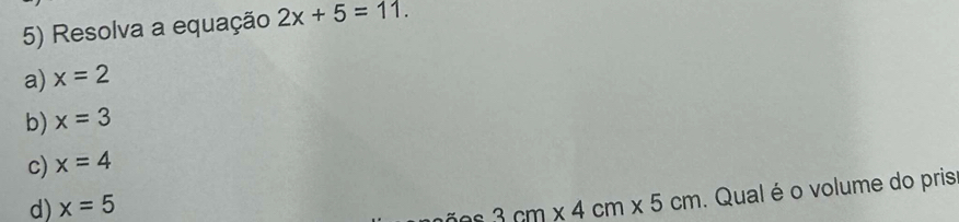 Resolva a equação 2x+5=11.
a) x=2
b) x=3
c) x=4
d) x=5
3cm* 4cm* 5cm. Qual é o volume do pris