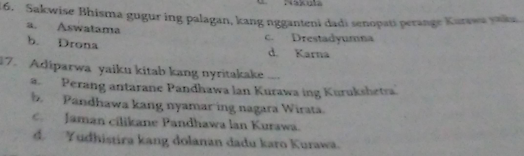 Sakwise Bhisma gugur ing palagan, kang ngganteni dadi senopati perange Karawu vaka
a. Aswatama
c. Drestadyumna
b. Drona
d. Karna
17. Adiparwa yaiku kitab kang nyritakake ....
a. Perang antarane Pandhawa lan Kurawa ing Kurukshetra'
b Pandhawa kang nyamar ing nagara Wirata.
Jaman cilikane Pandhawa lan Kurawa.
d. Yudhistira kang dolanan dadu karo Kurawa.