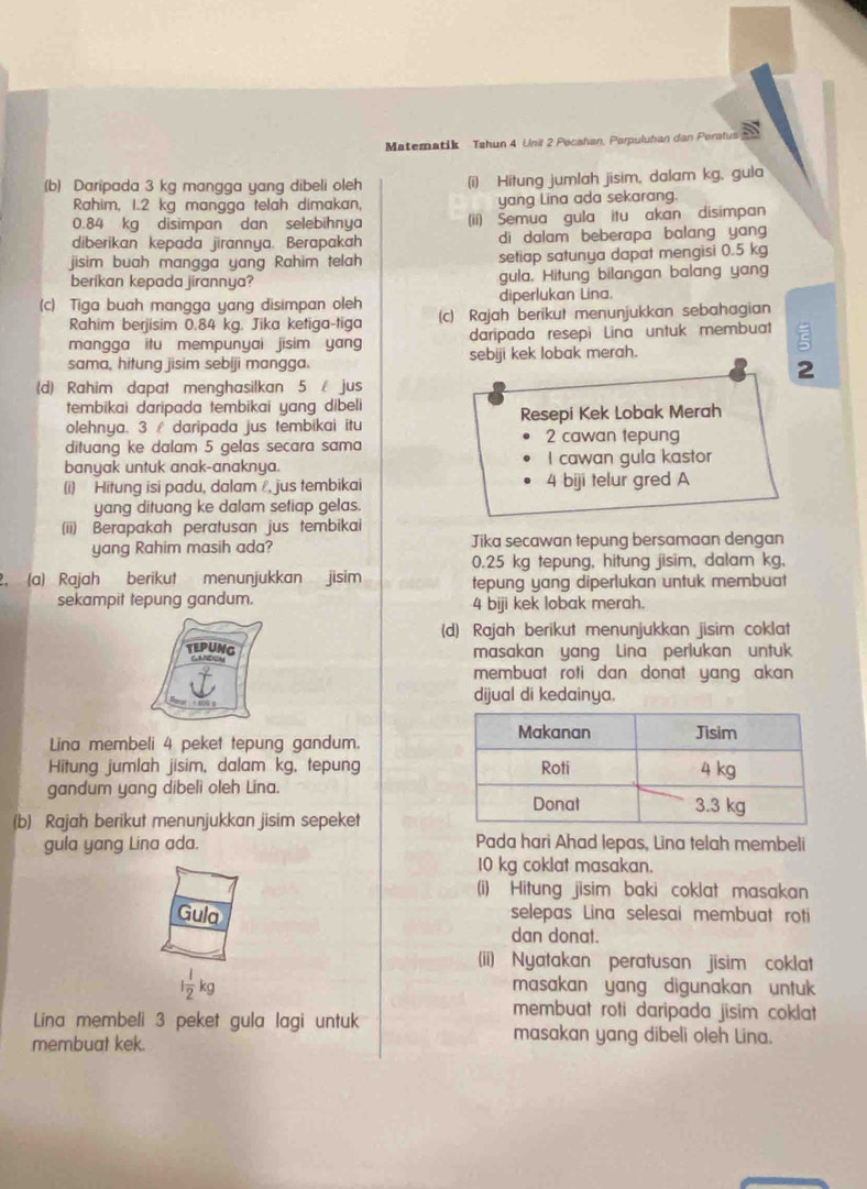 Matematik Tahun 4 Unil 2 Pocahan, Parpuluhan dan Peratus a
(b) Daripada 3 kg mangga yang dibeli oleh (i) Hitung jumlah jisim, dalam kg, gula
Rahim, 1.2 kg mangga telah dimakan, yang Lina ada sekarang.
0.84 kg disimpan dan selebihnya (ii) Semua gula itu akan disimpan
diberikan kepada jirannya. Berapakah di dalam beberapa balang yang 
jisim buah mangga yang Rahim telah setiap satunya dapat mengisi 0.5 kg
beríkan kepada jirannya? gula. Hitung bilangan balang yang
diperlukan Lina.
(c) Tiga buah mangga yang disimpan oleh (c) Rajah berikut menunjukkan sebahagian
Rahim berjisim 0.84 kg. Jika ketiga-tiga
mangga itu mempunyai jisim yang daripada resepi Lina untuk membuat
sama, hitung jisim sebíji mangga. sebiji kek lobak merah.
2
(d) Rahim dapat menghasilkan 5  jus
tembikai daripada tembikai yang dibeli
olehnya. 3  daripada jus tembikai itu Resepi Kek Lobak Merah
dituang ke dalam 5 gelas secara sama 2 cawan tepung
banyak untuk anak-anaknya. I cawan gula kastor
(i) Hitung isi padu, dalam, jus tembikai 4 biji telur gred A
yang dituang ke dalam setiap gelas.
(ii) Berapakah peratusan jus tembikai
yang Rahim masih ada? Jika secawan tepung bersamaan dengan
0.25 kg tepung, hitung jisim, dalam kg,
2. (a) Rajah berikut menunjukkan jisim tepung yang diperlukan untuk membuat
sekampit tepung gandum. 4 biji kek lobak merah.
(d) Rajah berikut menunjukkan jisim coklat
tEPUNG masakan yang Lina perlukan untuk
membuat roti dan donat yang akan 
dijual di kedainya.
Lina membeli 4 peket tepung gandum.
Hitung jumlah jisim, dalam kg, tepung
gandum yang dibeli oleh Lina.
(b) Rajah berikut menunjukkan jisim sepeket
gula yang Lina ada. Pada hari Ahad lepas, Lina telah membeli
10 kg coklat masakan.
(i) Hitung jisim baki coklat masakan
Gula selepas Lina selesai membuat roti
dan donat.
(ii) Nyatakan peratusan jisim coklat
1 1/2 kg masakan yang digunakan untuk
membuat roti daripada jisim coklat
Lina membeli 3 peket gula lagi untuk masakan yang dibeli oleh Lina.
membuat kek.