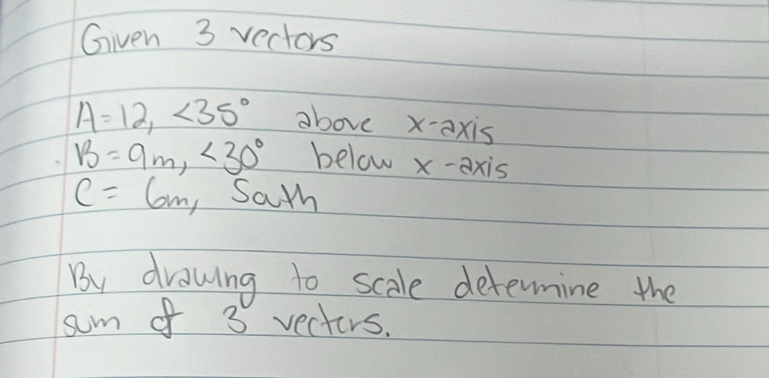 Given 3 vectors
A=12, ∠ 35° above x-axis
B=9m, <30° below x-axis
C=6m, Sath 
By drawing to scale determine the 
sum of 3 vecters.