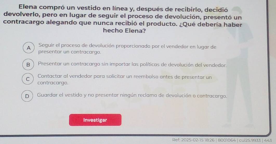 Elena compró un vestido en línea y, después de recibirlo, decidió
devolverlo, pero en lugar de seguir el proceso de devolución, presentó un
contracargo alegando que nunca recibió el producto. ¿Qué debería haber
hecho Elena?
A Seguir el proceso de devolución proporcionado por el vendedor en lugar de
presentar un contracargo.
B ) Presentar un contracargo sin importar las políticas de devolución del vendedor.
C Contactar al vendedor para solicitar un reembolso antes de presentar un
contracargo.
D ) Guardar el vestido y no presentar ningún reclamo de devolución o contracargo.
Investigar
Ref: 2025-02 -15 18:26 8001064 | cul25.9933 443