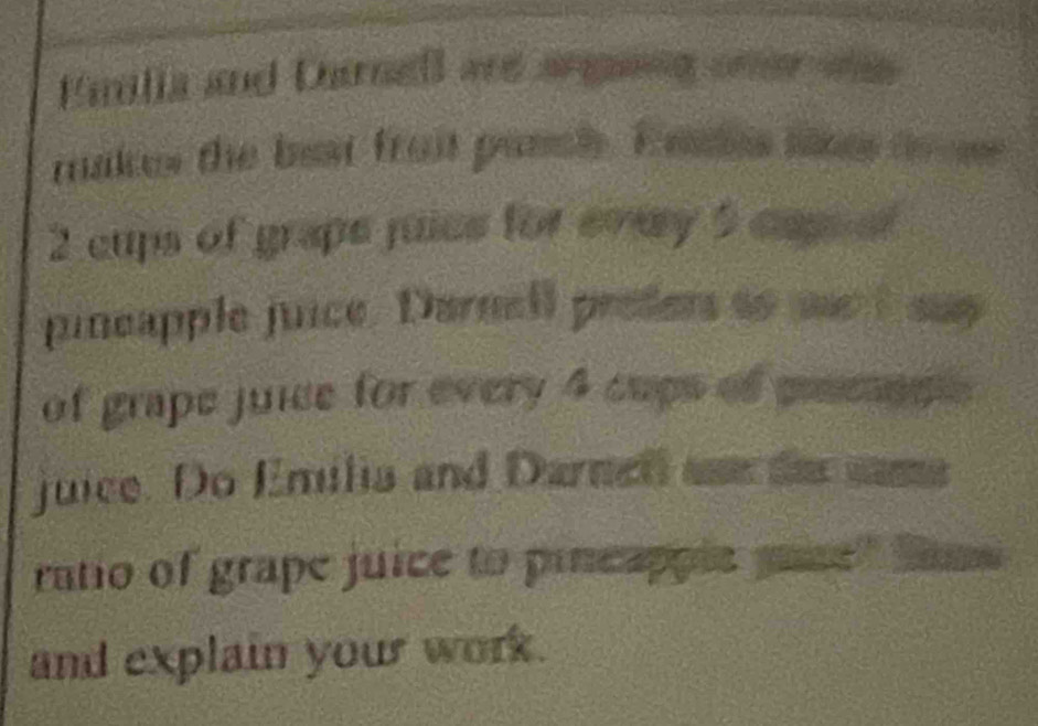 Fanilia and Darnell are anging oner os 
makes the best froit pasclh. E aales ss to n
2 cups of grape juies for evey 5 capeal 
pineapple juice. Darnell prefers to se I say 
of grape juice for every 4 cups of pesnns 
juice. Do Emilia and Darnel aae de same 
ratio of grape juice to pincapple mase" Same 
and explain your work.