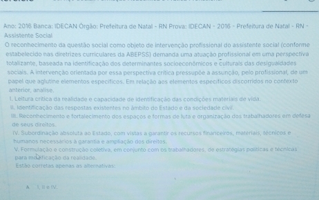 Ano: 2016 Banca: IDECAN Órgão: Prefeitura de Natal - RN Prova: IDECAN - 2016 - Prefeitura de Natal - RN - 
Assistente Social 
O reconhecimento da questão social como objeto de intervenção profissional do assistente social (conforme 
estabelecido nas diretrizes curriculares da ABEPSS) demanda uma atuação profissional em uma perspectiva 
totalizante, baseada na identificação dos determinantes socioeconômicos e culturais das desigualdades 
sociais. A intervenção orientada por essa perspectiva crítica pressupõe a assunção, pelo profissional, de um 
papel que aglutine elementos específicos. Em relação aos elementos específicos discorridos no contexto 
anterior, analise. 
I. Leitura crítica da realidade e capacidade de identificação das condições materiais de vida. 
II. Identificação das respostas existentes no âmbito do Estado e da sociedade civil. 
II. Reconhecimento e fortalecimento dos espaços e formas de luta e organização dos trabalhadores em defesa 
de seus direitos. 
IV. Subordinação absoluta ao Estado, com vistas a garantir os recursos financeiros, materiais, técnicos e 
humanos necessários à garantia e ampliação dos direitos. 
V. Formulação e construção coletiva, em conjunto com os trabalhadores, de estratégias políticas e técnicas 
para modificação da realidade. 
Estão corretas apenas as alternativas 
AI, Ie IV.