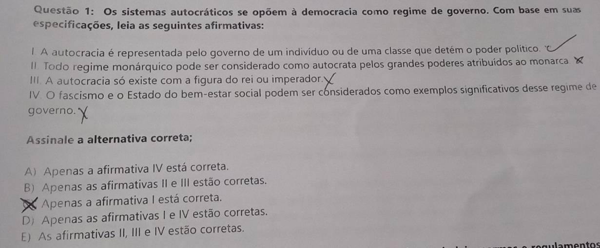 Os sistemas autocráticos se opõem à democracia como regime de governo. Com base em suas
especificações, leia as seguintes afirmativas:
I. A autocracia é representada pelo governo de um indivíduo ou de uma classe que detém o poder político. 
II Todo regime monárquico pode ser considerado como autocrata pelos grandes poderes atribuídos ao monarca. Y
III. A autocracia só existe com a figura do rei ou imperador.
IV O fascismo e o Estado do bem-estar social podem ser considerados como exemplos significativos desse regime de
governo.
Assinale a alternativa correta;
A) Apenas a afirmativa IV está correta.
B) Apenas as afirmativas II e III estão corretas.
Apenas a afirmativa I está correta.
D) Apenas as afirmativas I e IV estão corretas.
E) As afirmativas II, III e IV estão corretas.
lamentos