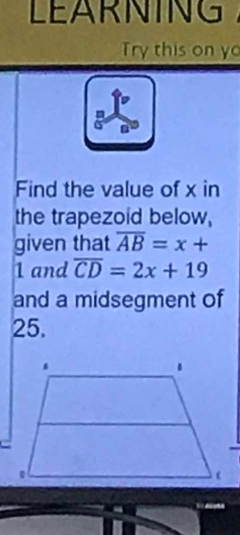 LEARNING 
Try this on yo 
Find the value of x in 
the trapezoid below, 
given that overline AB=x+
1 and overline CD=2x+19
and a midsegment of
25.