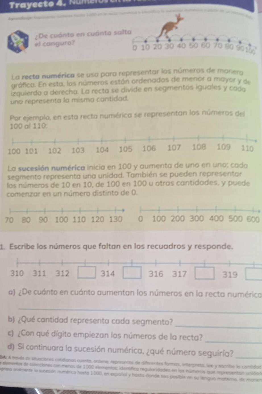 Trayecto 4. Numen 
A n 
¿De cuánto en cuánto s 
el canguro? 
La recta numérica se usa para representar los números de manera 
gráfica. En esta, los números están ordenados de menor a mayor y de 
izquierda a derecha. La recta se divide en segmentos iguales y cada 
uno representa la misma cantidad. 
Por ejemplo, en esta recta numérica se representan los números del
100 al 110 : 
La sucesión numérica inicia en 100 y aumenta de uno en uno; cada 
segmento representa una unidad. También se pueden representar 
los números de 10 en 10, de 100 en 100 u otras cantidades, y puede 
comenzar en un número distinto de 0.
600
1. Escribe los números que faltan en los recuadros y responde. 
a) ¿De cuánto en cuánto aumentan los números en la recta numérica 
_ 
b) ¿Qué cantidad representa cada segmento? 
_ 
c) ¿Con qué dígito empiezan los números de la recta?_ 
d) Si continuara la sucesión numérica, ¿qué número seguiría?_ 
DAs A través de situaciones cotidionas cuenta, ordena, representa de diferentes formas, interpreta, lne y escribe la cantidos 
a elementos de colecciones con menos de 1000 elementos; identífica regularidades en los números que representan unidad 
presa orammente la sucesión numérica hosta 1000, en españal y hasta donde sea posible en su lengua materna, de manen