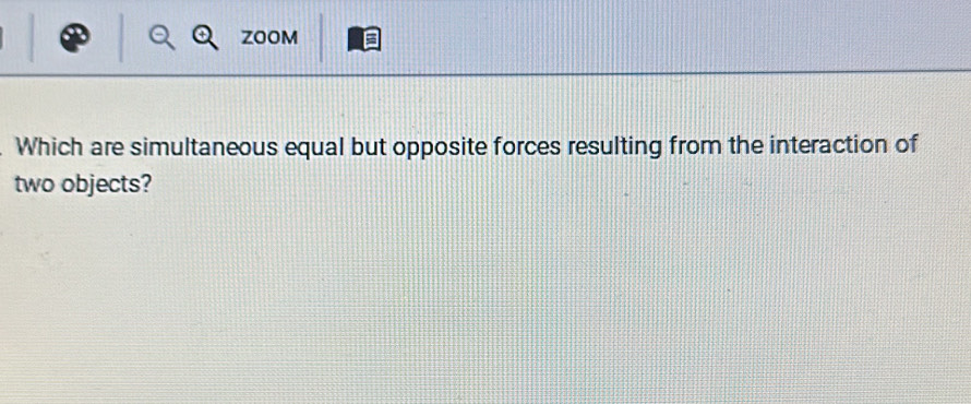 ZOOM 
Which are simultaneous equal but opposite forces resulting from the interaction of 
two objects?