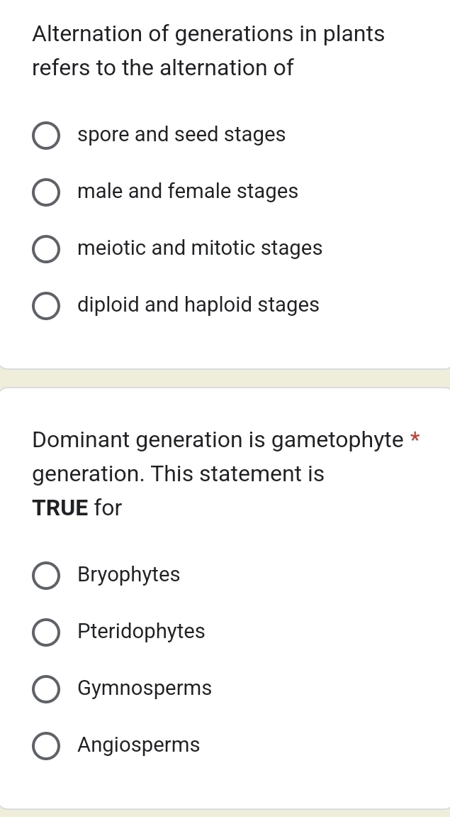 Alternation of generations in plants
refers to the alternation of
spore and seed stages
male and female stages
meiotic and mitotic stages
diploid and haploid stages
Dominant generation is gametophyte *
generation. This statement is
TRUE for
Bryophytes
Pteridophytes
Gymnosperms
Angiosperms