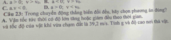 A. a>0; v>v_0. B. a<0</tex>; v>v_0.
C. a. v<0</tex>. D. a>0; v . 
Câu 23: Trong chuyển động thẳng biến đổi đều, hãy chọn phương án đúng?
A. Vận tốc tức thời có độ lớn tăng hoặc giảm đều theo thời gian.
và tốc độ của vật khi vừa chạm đất là 39, 2 m/s. Tính g và độ cao nơi thả vật.