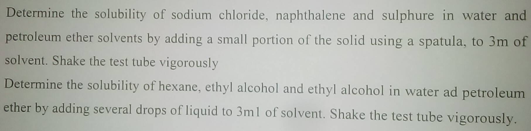 Determine the solubility of sodium chloride, naphthalene and sulphure in water and 
petroleum ether solvents by adding a small portion of the solid using a spatula, to 3m of 
solvent. Shake the test tube vigorously 
Determine the solubility of hexane, ethyl alcohol and ethyl alcohol in water ad petroleum 
ether by adding several drops of liquid to 3m1 of solvent. Shake the test tube vigorously.