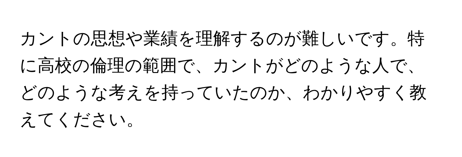 カントの思想や業績を理解するのが難しいです。特に高校の倫理の範囲で、カントがどのような人で、どのような考えを持っていたのか、わかりやすく教えてください。