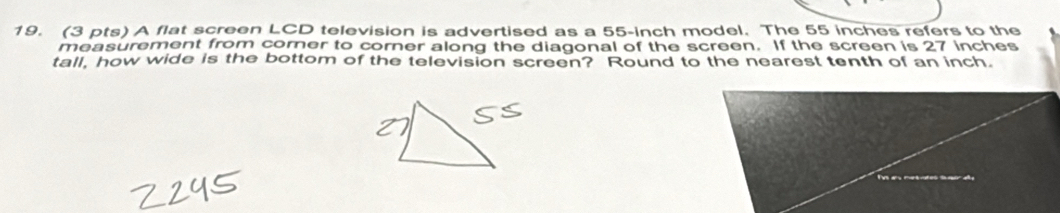 A flat screen LCD television is advertised as a 55-inch model. The 55 inches refers to the 
measurement from corner to corner along the diagonal of the screen. If the screen is 27 inches
tall, how wide is the bottom of the television screen? Round to the nearest tenth of an inch.