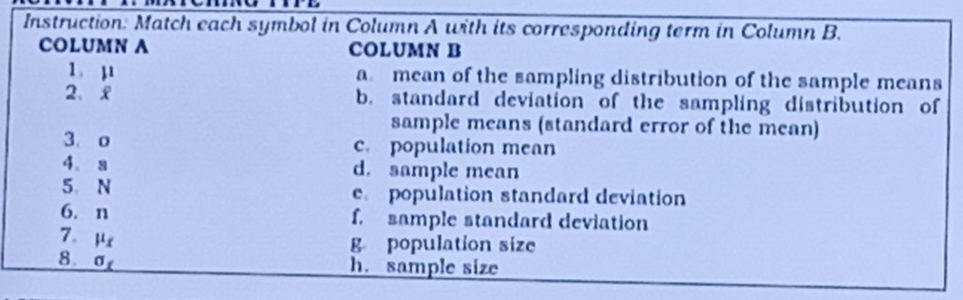 Instruction: Match each symbol in Column A with its corresponding term in Column B.
COLUMN A COLUMN B
1. mu
a mean of the sampling distribution of the sample means
2、 overline x b. standard deviation of the sampling distribution of
sample means (standard error of the mean)
3. o c. population mean
4. a d. sample mean
5 N e. population standard deviation
6. n f. sample standard deviation
7. mu _x
g population size
8. sigma _t
h. sample size