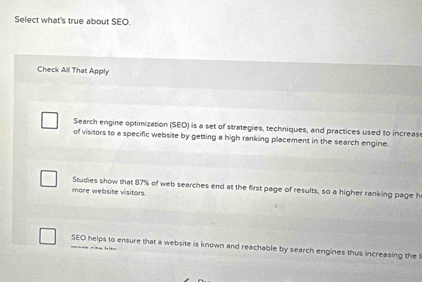 Select what's true about SEO. 
Check All That Apply 
Search engine optimization (SEO) is a set of strategies, techniques, and practices used to increas 
of visitors to a specific website by getting a high ranking placement in the search engine. 
Studies show that 87% of web searches end at the first page of results, so a higher ranking page h 
more website visitors. 
SEO helps to ensure that a website is known and reachable by search engines thus increasing the I