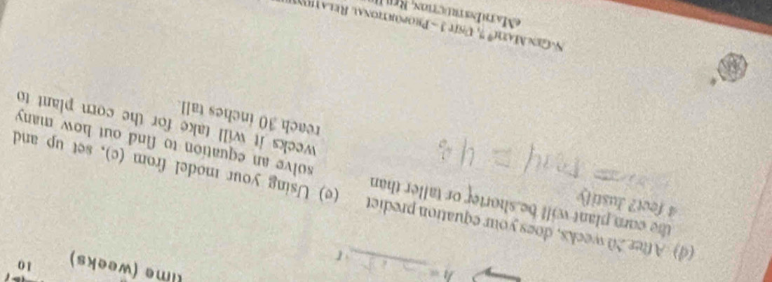 h=
_ 
lime (weeks) 10
4 feet? Justily 
(d) After 20 weeks, does your equation predict (e) Using your model from (c), set up and 
the corn plant will be shorter or taller than solve an equation to find out how many
weeks it will take for the corn plant to 
reach 30 inches tall 
N-Gex AEit° n it 3 Proportional Relation 
= MathEnstruction, Re u