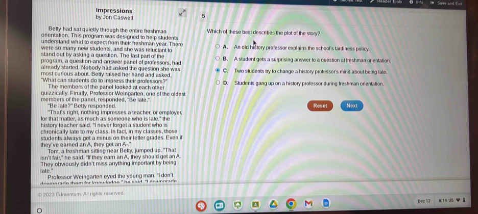 Save and Exil
Impressions
by Jon Caswell
5
Betty had sat quietly through the entire freshman Which of these best describes the plot of the story?
orientation. This program was designed to help students
understand what to expect from their freshman year. There
were so many new students, and she was reluctant to A. An old history professor explains the school's tardiness policy
stand out by asking a question. The last part of the
program, a question-and-answer panel of professors, had B. A student gets a surprising answer to a question at freshman orientation.
already started. Nobody had asked the question she was
most curious about. Betty raised her hand and asked, C. Two students try to change a history professor's mind about being late.
"What can students do to impress their professors?" D. Students gang up on a history professor during freshman orientation.
The members of the panel looked at each other
quizzically. Finally, Professor Weingarten, one of the oldest
members of the panel, responded, "Be late."
"Be late?" Betty responded. Reset Next
"That’s right, nothing impresses a teacher, or employer,
for that matter, as much as someone who is late," the
history teacher said. "I never forget a student who is
chronically late to my class. In fact, in my classes, those
students always get a minus on their letter grades. Even if
they've earned an A, they get an A-."
Tom, a freshman sitting near Betty, jumped up. "That
isn't fair," he said. "If they earn an A, they should get an A.
They obviously didn't miss anything important by being
late."
Professor Weingarten eyed the young man. "I don't
ownnrada tham for knnwladna ' he esid. "I downnrad 
2023 Edmentum. All rights reserved.
Dec 12 8:14 US