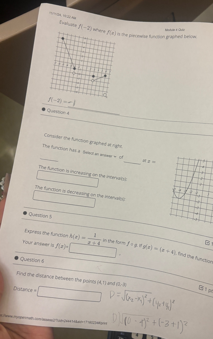 11/11/24, 10:22 AM 
Module 4 Quiz 
Evaluate f(-2) where f(x) is the piecewise function graphed below.
6
s 
J 
/
6 -5 -4 -3
2
0
_ 
_ f(-2)=
Question 4 
_ 
Consider the function graphed at right. 
_The function has a Select an answer of_ at x=
The function is increasing on the interval(s): 
The function is decreasing on the interval(s): 
Question 5 
Your answer is f(x)=
C1 
Express the function h(x)= 1/x+4  in the form f o g. If g(x)=(x+4) , find the function 
Question 6 
Find the distance between the points (4,1) and (0,-3)
Distance = 
C 1 pt 
s://www.myopenmath.com/assess2/?cid=244414&aid=17160234#/print