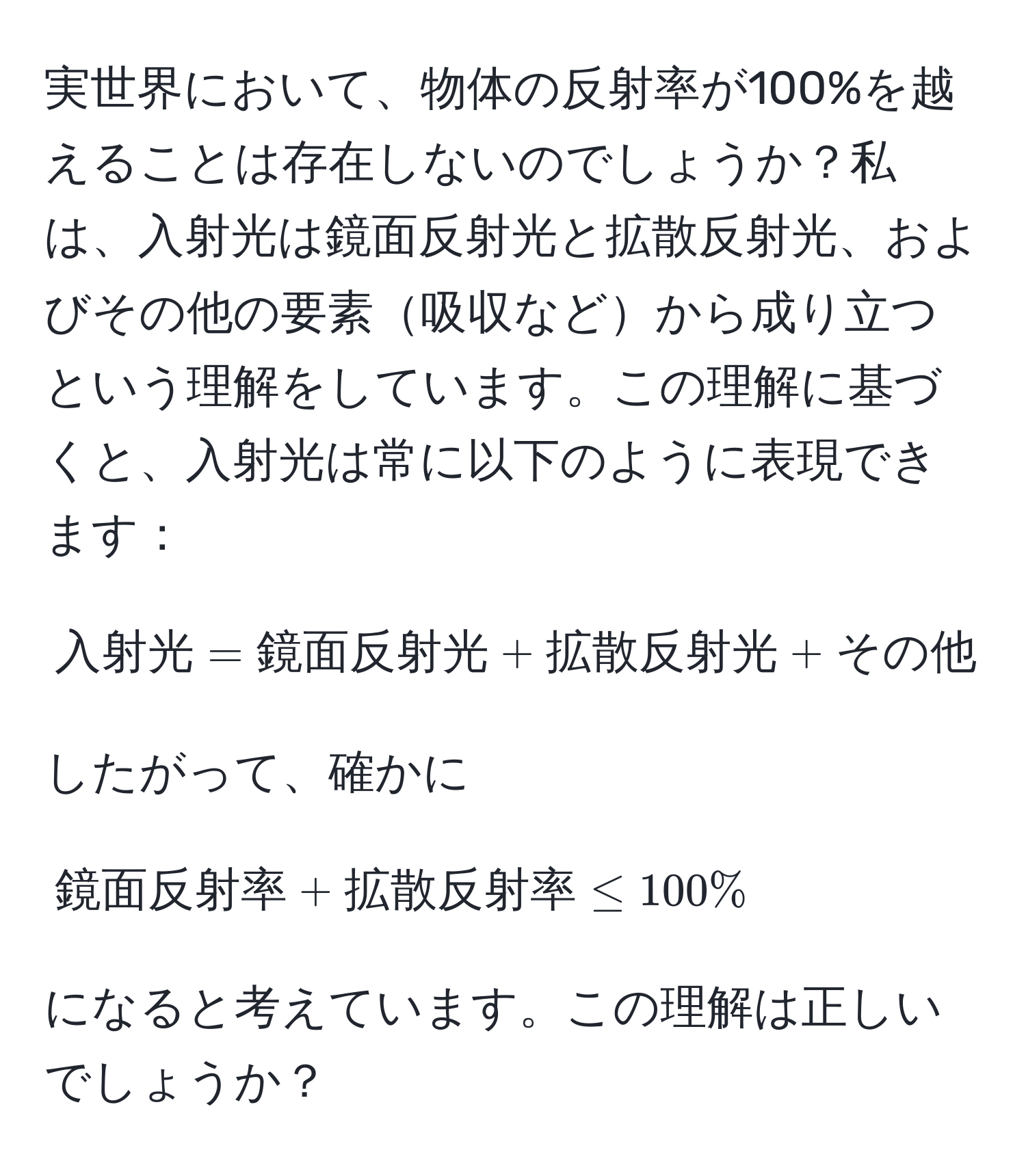 実世界において、物体の反射率が100%を越えることは存在しないのでしょうか？私は、入射光は鏡面反射光と拡散反射光、およびその他の要素吸収などから成り立つという理解をしています。この理解に基づくと、入射光は常に以下のように表現できます：
[
入射光 = 鏡面反射光 + 拡散反射光 + その他
]
したがって、確かに
[
鏡面反射率 + 拡散反射率 ≤ 100%
]
になると考えています。この理解は正しいでしょうか？