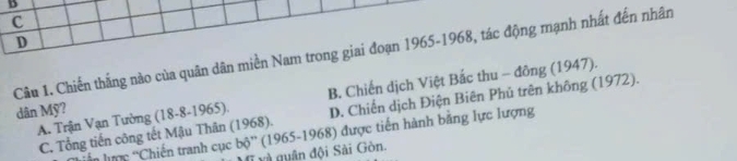 C
D
Câu 1. Chiến thắng nào của quân dân miền Nam trong giai đoạn 1965-1968, tác động mạnh nhất đến nhân
A. Trận Vạn Tường (18-8-1965). B. Chiến dịch Việt Bắc thu - đông (1947).
dân Mỹ?
C. Tổng tiến công tết Mậu Thân (1968). D. Chiến dịch Điện Biên Phủ trên không (1972).
in lựợc ''Chiến tranh cục bộ'' (1965-1968) được tiến hành bằng lực lượng
T và quân đội Sài Gòn.