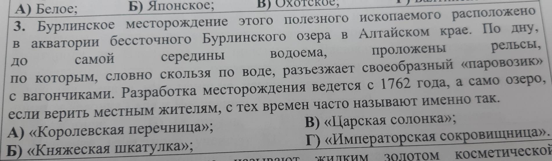 A) Белое; Б) Японское; BJ Oxotcroe,
3. Бурлинское месторожление этого полезного исколаемого расπоложено
в акватории бессточного Бурлинского озера в Алтайском крае. По лну,
ДO серединь водоема, проложены
PельCы,
camoй
по которым, словно скользя по воде, разьезжает своеобразный «паровозик»
с вагончиками. Разрабоτка месторождения ведется с 1762 года, а само озеро,
если верить местным жителям, с тех времен часто называют именно так.
A) «Королевская леречнеица»; B) «Царская солонка»;
Б) «Κняжеская шкатулка»; Γ) «Имлераторская сокровиешеηница».
Kилким золотом Κосметическоi