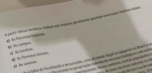 A partir dessa temática, indique que espaços geralmente apontam uma maior biodiversidade
a) As florestas tropicais.
b) Os campos.
c) As tundras.
d) As florestas boreais.
o A falta de fiscalização e de punições, uma atividade ilegal se agiganta no Brasil e e
F a consiste na apropriação indevida de recursos biológicos e de conh
efernacionais. Nesse contexto, muitas populações
e) As savanas.
1 5, de seus recurses naturais ou de
prão de lucro ou de ma