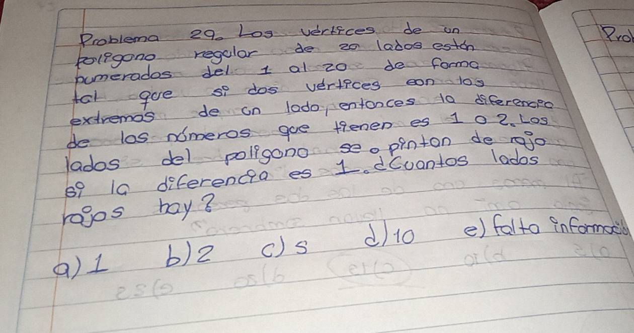 Problema 29. Log vertices de on 8ro
polegono regular de 20 lad0s estoa
bumerados del 1 al z0 de forma
for goe so dos veriices can l0s
extremas de on lado entonces 10 diferenced
de las nomeros goe tenen es 10 2. L09
lados del poligono seo pinton de rejo
69 19 diferenca es L. dCuantos lados
ragos bay 8
() 1 b) 2 C) s d 10 e) falto informail