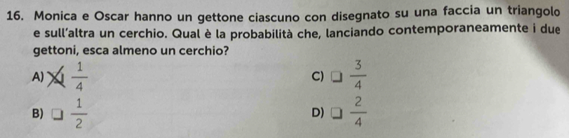 Monica e Oscar hanno un gettone ciascuno con disegnato su una faccia un triangolo
e sull’altra un cerchio. Qual è la probabilità che, lanciando contemporaneamente i due
gettoni, esca almeno un cerchio?
A)  1/4  C) □  3/4 
B) □  1/2  □  2/4 
D)