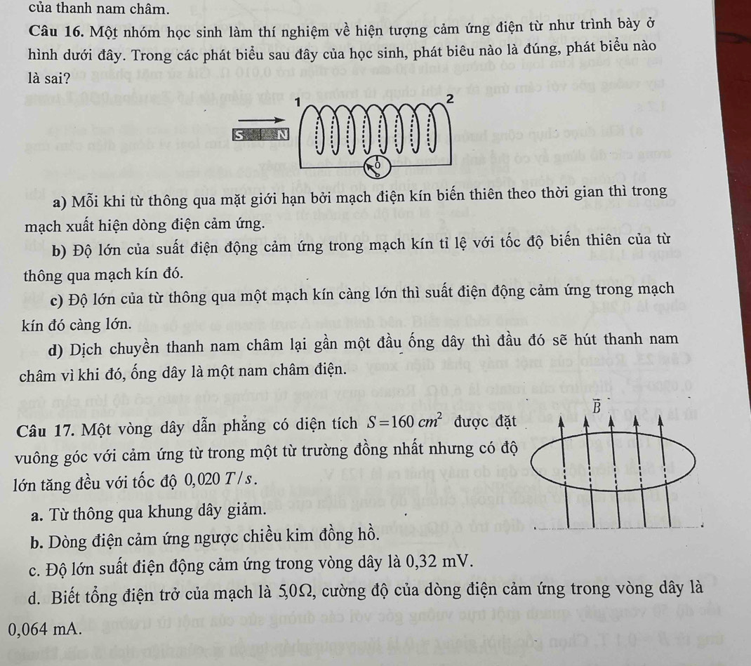 của thanh nam châm.
Câu 16. Một nhóm học sinh làm thí nghiệm về hiện tượng cảm ứng điện từ như trình bày ở
hình dưới đây. Trong các phát biểu sau đây của học sinh, phát biêu nào là đúng, phát biểu nào
là sai?
a) Mỗi khi từ thông qua mặt giới hạn bởi mạch điện kín biến thiên theo thời gian thì trong
mạch xuất hiện dòng điện cảm ứng.
b) Độ lớn của suất điện động cảm ứng trong mạch kín tỉ lệ với tốc độ biến thiên của từ
thông qua mạch kín đó.
c) Độ lớn của từ thông qua một mạch kín càng lớn thì suất điện động cảm ứng trong mạch
kín đó càng lớn.
d) Dịch chuyền thanh nam châm lại gần một đầu ống dây thì đầu đó sẽ hút thanh nam
châm vì khi đó, ống dây là một nam châm điện.
B
Câu 17. Một vòng dây dẫn phẳng có diện tích S=160cm^2 được đặt
vuông góc với cảm ứng từ trong một từ trường đồng nhất nhưng có độ
lớn tăng đều với tốc độ 0,020 T/s.
a. Từ thông qua khung dây giảm.
b. Dòng điện cảm ứng ngược chiều kim đồng hồ.
c. Độ lớn suất điện động cảm ứng trong vòng dây là 0,32 mV.
d. Biết tổng điện trở của mạch là 5,0Ω, cường độ của dòng điện cảm ứng trong vòng dây là
0,064 mA.