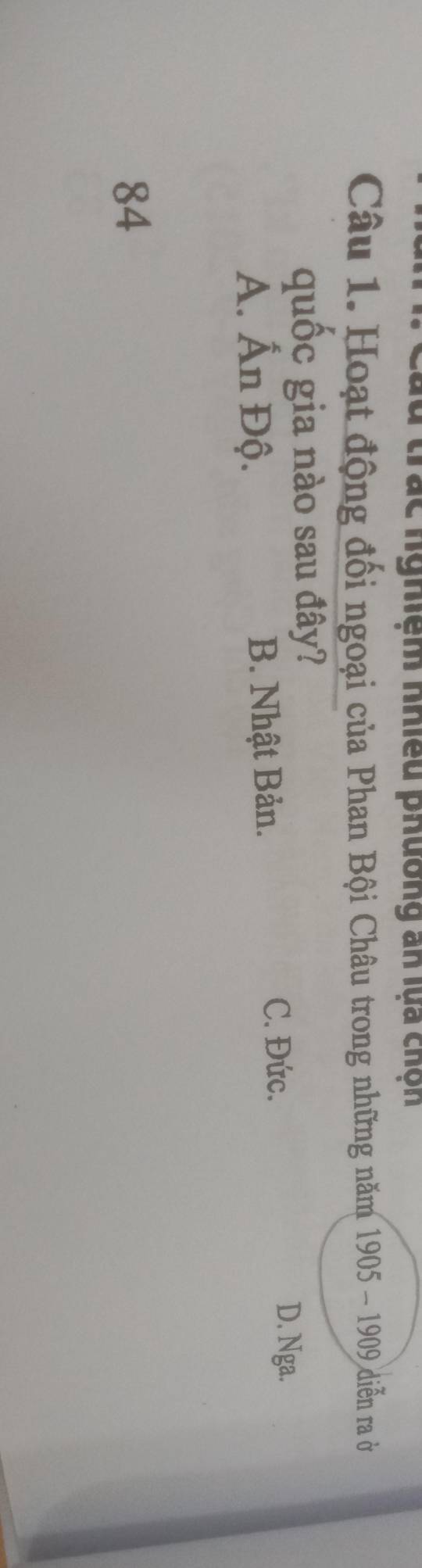 trác nghiệm nhiều phường an lựa chộn
Câu 1. Hoạt động đối ngoại của Phan Bội Châu trong những năm 1905-1909 diễn ra ở
quốc gia nào sau đây?
D. Nga.
Á. Ấn Độ. B. Nhật Bản.
C. Đức.
84