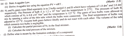 State Avagadro Law. (Marks 2.5) 
(ii) Derive Avagadro law using the equation PV=nRT. 
(b) H_2 and N_2 eases were filled seperately in to 2 bulbs named A and B which have volumes of 1.0dm^3 and 2.0 dm
respectively. The Pressure of bulb A is 1.2* 10^5Nm^(-2) and the temperature is 27°C The pressure of bulb B. 
which consists of N_2 is 0.8* 10^5Nm^(-2) and the temperature is 127°C. The gases of two bulbs were allowed to 
mix by opening a valve of the thin tube which the bulbs were connected. The final temperature of bulbs was 
adjusted to 127°C Assume both gases behave ideally and do not react with each other. The volume of the tube 
which connects two bulbs is neglegible. 
(i) Calculate the partial pressure of N_2 in the final mixture . 
(ii) Calculate the total pressure of the mixture. (Marks 5.0) 
(i) Define what is meant by the formation enthalpy of a compound.