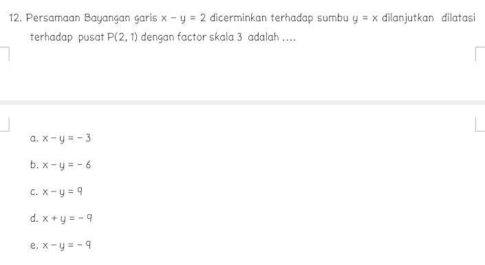 Persamaan Bayangan garis x-y=2 dicerminkan terhadap sumbu y=x dilanjutkan dilatasi
terhadap pusat P(2,1) dengan factor skala 3 adalah ...
a. x-y=-3
b. x-y=-6
C. x-y=q
d. x+y=-9
e. x-y=-9