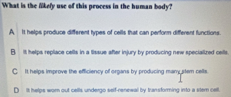 What is the likely use of this process in the human body?
A It helps produce different types of cells that can perform different functions.
B it helps replace cells in a tissue after injury by producing new specialized cells.
CIt helps improve the efficiency of organs by producing many stem cells.
D It helps worn out cells undergo self-renewal by transforming into a stem cell.