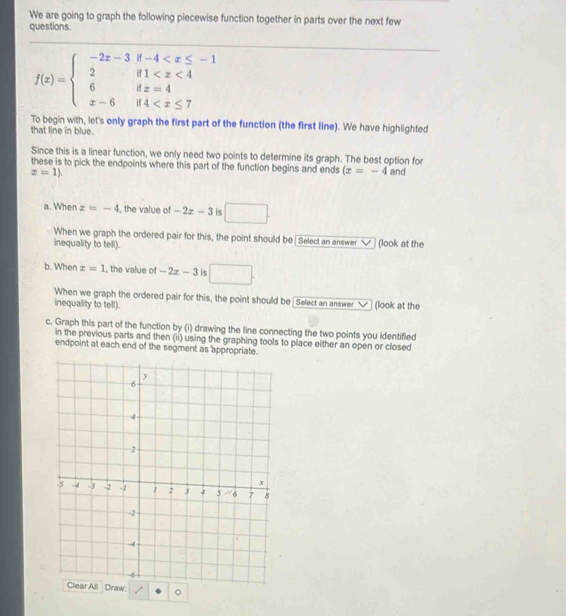 We are going to graph the following piecewise function together in parts over the next few 
questions.
f(x)=beginarrayl -2x-3if-4
_ 
To begin with, let's only graph the first part of the function (the first line). We have highlighted 
that line in blue. 
Since this is a linear function, we only need two points to determine its graph. The best option for 
these is to pick the endpoints where this part of the function begins and ends (x=-4 and
x=1). 
a. When x=-4 , the value of -2x-3 is □. 
When we graph the ordered pair for this, the point should be Select an answer 
inequality to tell). (look at the 
b. When x=1 , the value of -2x-3 i □. 
When we graph the ordered pair for this, the point should be Select an answer 
inequality to tell). (look at the 
c. Graph this part of the function by (i) drawing the line connecting the two points you identified 
in the previous parts and then (ii) using the graphing tools to place either an open or closed 
endpoint at each end of the segment as appropriate.