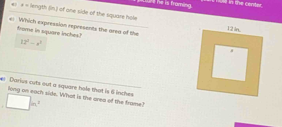 ure nole in the center. 
picture he is framing.
s= length (in.) of one side of the square hole 
Which expression represents the area of the 
frame in square inches?
12^2-s^2
Darius cuts out a square hole that is 6 inches
long on each side. What is the area of the frame?
□ in.^2