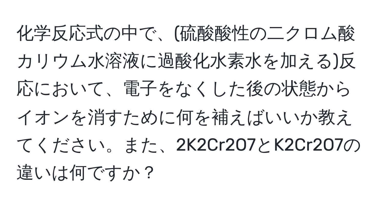 化学反応式の中で、(硫酸酸性の二クロム酸カリウム水溶液に過酸化水素水を加える)反応において、電子をなくした後の状態からイオンを消すために何を補えばいいか教えてください。また、2K2Cr2O7とK2Cr2O7の違いは何ですか？