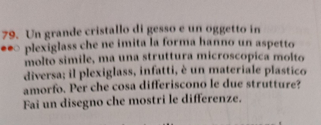 Un grande cristallo di gesso e un oggetto in 
plexiglass che ne imita la forma hanno un aspetto 
molto simile, ma una struttura microscópica molto 
diversa; il plexiglass, infatti, è un materiale plastico 
amorfo. Per che cosa differiscono le due strutture? 
Fai un disegno che mostri le differenze.