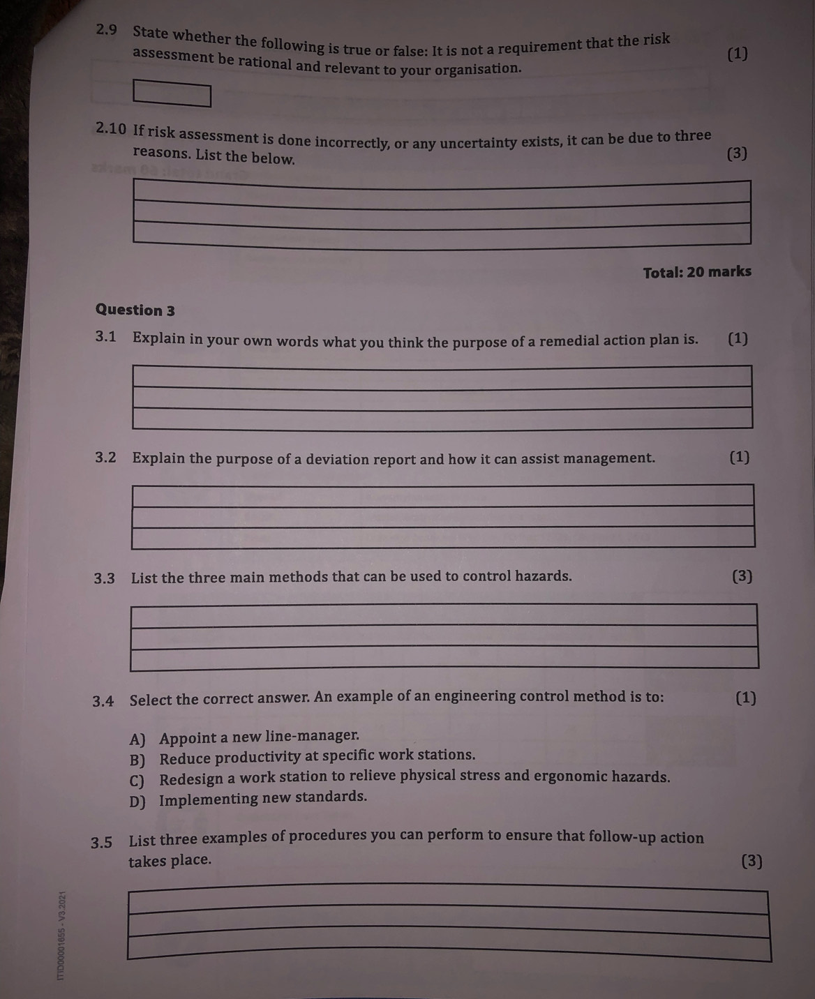 2.9 State whether the following is true or false: It is not a requirement that the risk
(1)
assessment be rational and relevant to your organisation.
2.10 If risk assessment is done incorrectly, or any uncertainty exists, it can be due to three
reasons. List the below.
(3)
Total: 20 marks
Question 3
3.1 Explain in your own words what you think the purpose of a remedial action plan is. (1)
3.2 Explain the purpose of a deviation report and how it can assist management. (1)
3.3 List the three main methods that can be used to control hazards. (3)
3.4 Select the correct answer. An example of an engineering control method is to: (1)
A) Appoint a new line-manager.
B) Reduce productivity at specific work stations.
C) Redesign a work station to relieve physical stress and ergonomic hazards.
D) Implementing new standards.
3.5 List three examples of procedures you can perform to ensure that follow-up action
takes place. (3)