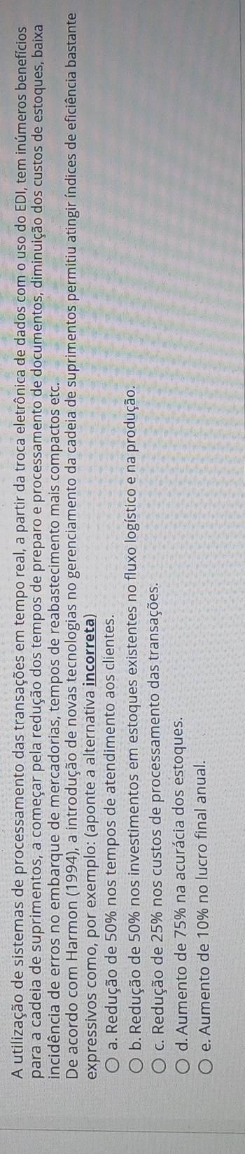 A utilização de sistemas de processamento das transações em tempo real, a partir da troca eletrônica de dados com o uso do EDI, tem inúmeros benefícios
para a cadeia de suprimentos, a começar pela redução dos tempos de preparo e processamento de documentos, diminuição dos custos de estoques, baixa
incidência de erros no embarque de mercadorias, tempos de reabastecimento mais compactos etc.
De acordo com Harmon (1994), a introdução de novas tecnologias no gerenciamento da cadeia de suprimentos permitiu atingir índices de eficiência bastante
expressivos como, por exemplo: (aponte a alternativa incorreta)
a. Redução de 50% nos tempos de atendimento aos clientes.
b. Redução de 50% nos investimentos em estoques existentes no fluxo logístico e na produção.
c. Redução de 25% nos custos de processamento das transações.
d. Aumento de 75% na acurácia dos estoques.
e. Aumento de 10% no lucro final anual.